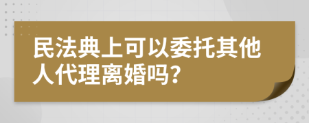 民法典上可以委托其他人代理离婚吗？