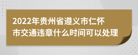 2022年贵州省遵义市仁怀市交通违章什么时间可以处理