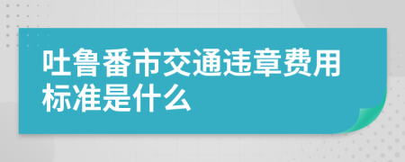 吐鲁番市交通违章费用标准是什么