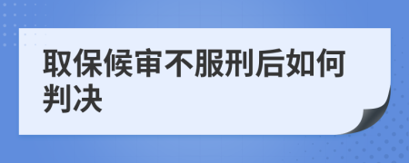 取保候审不服刑后如何判决