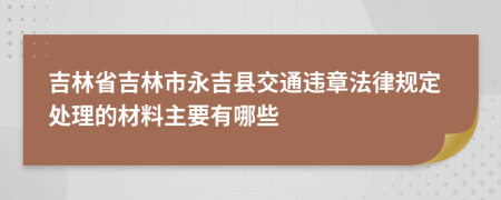 吉林省吉林市永吉县交通违章法律规定处理的材料主要有哪些