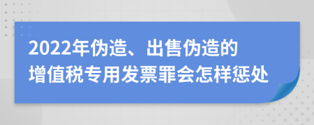 2022年伪造、出售伪造的增值税专用发票罪会怎样惩处