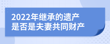 2022年继承的遗产是否是夫妻共同财产