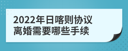 2022年日喀则协议离婚需要哪些手续