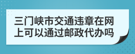三门峡市交通违章在网上可以通过邮政代办吗