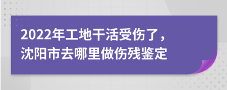 2022年工地干活受伤了，沈阳市去哪里做伤残鉴定