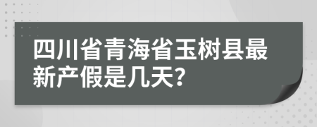 四川省青海省玉树县最新产假是几天？