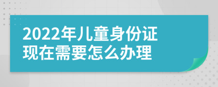 2022年儿童身份证现在需要怎么办理