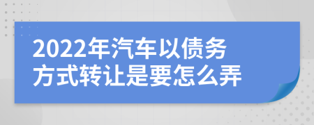 2022年汽车以债务方式转让是要怎么弄