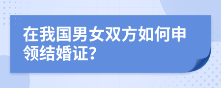 在我国男女双方如何申领结婚证？