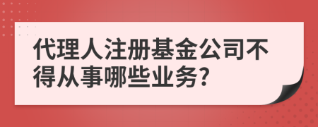 代理人注册基金公司不得从事哪些业务?