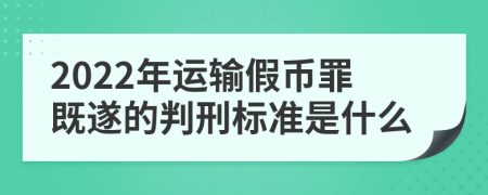 2022年运输假币罪既遂的判刑标准是什么