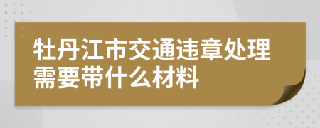 牡丹江市交通违章处理需要带什么材料