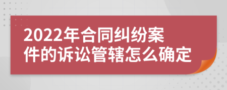 2022年合同纠纷案件的诉讼管辖怎么确定