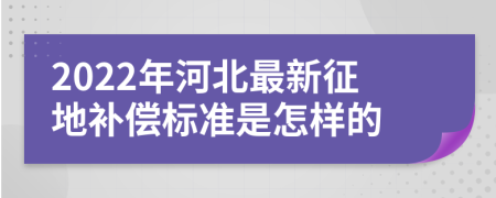2022年河北最新征地补偿标准是怎样的