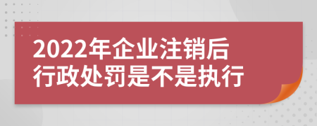 2022年企业注销后行政处罚是不是执行