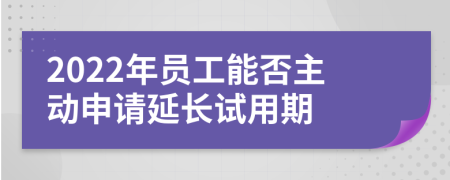 2022年员工能否主动申请延长试用期