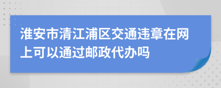 淮安市清江浦区交通违章在网上可以通过邮政代办吗