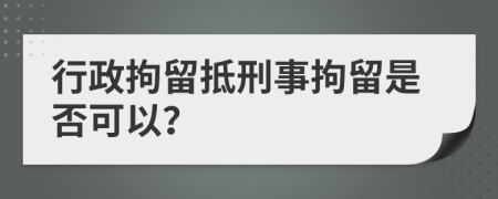 行政拘留抵刑事拘留是否可以？