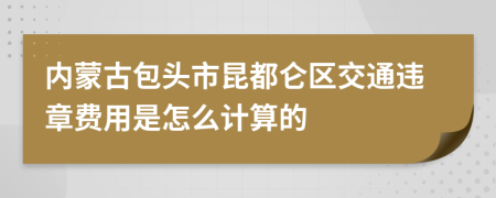 内蒙古包头市昆都仑区交通违章费用是怎么计算的
