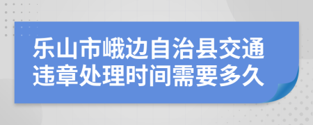 乐山市峨边自治县交通违章处理时间需要多久