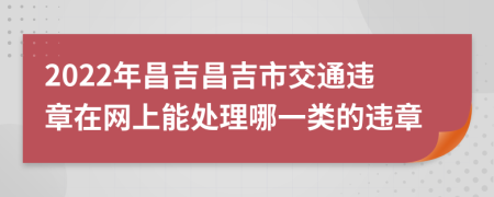 2022年昌吉昌吉市交通违章在网上能处理哪一类的违章