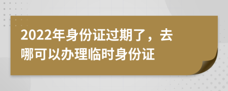 2022年身份证过期了，去哪可以办理临时身份证