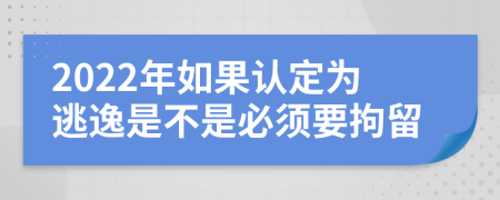 2022年如果认定为逃逸是不是必须要拘留