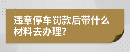 违章停车罚款后带什么材料去办理？