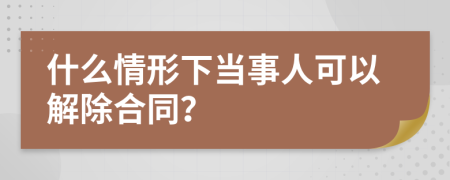 什么情形下当事人可以解除合同？