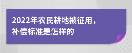 2022年农民耕地被征用，补偿标准是怎样的