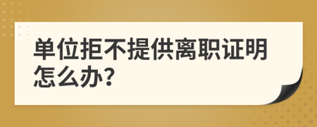 单位拒不提供离职证明怎么办？