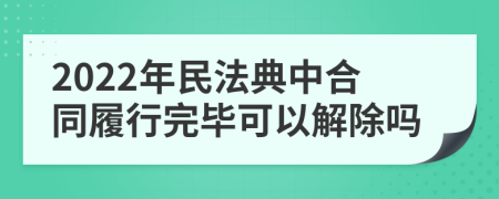 2022年民法典中合同履行完毕可以解除吗