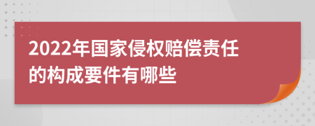 2022年国家侵权赔偿责任的构成要件有哪些