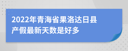 2022年青海省果洛达日县产假最新天数是好多