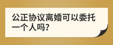 公正协议离婚可以委托一个人吗？