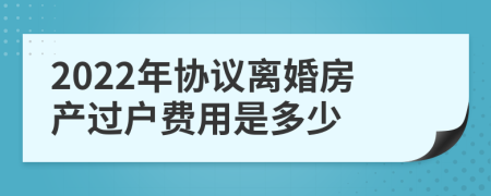 2022年协议离婚房产过户费用是多少