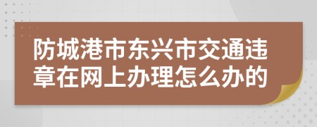 防城港市东兴市交通违章在网上办理怎么办的