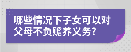 哪些情况下子女可以对父母不负赡养义务?