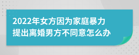 2022年女方因为家庭暴力提出离婚男方不同意怎么办