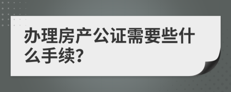 办理房产公证需要些什么手续？