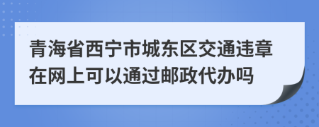 青海省西宁市城东区交通违章在网上可以通过邮政代办吗