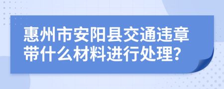 惠州市安阳县交通违章带什么材料进行处理？