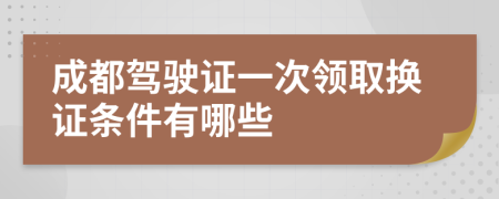 成都驾驶证一次领取换证条件有哪些