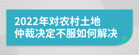2022年对农村土地仲裁决定不服如何解决