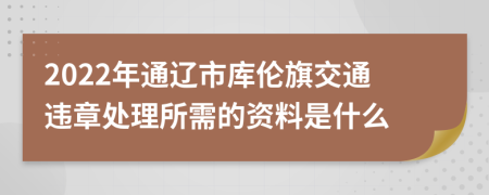 2022年通辽市库伦旗交通违章处理所需的资料是什么