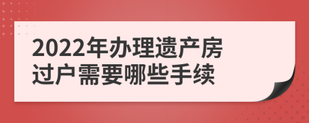 2022年办理遗产房过户需要哪些手续