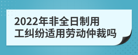 2022年非全日制用工纠纷适用劳动仲裁吗