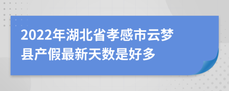 2022年湖北省孝感市云梦县产假最新天数是好多