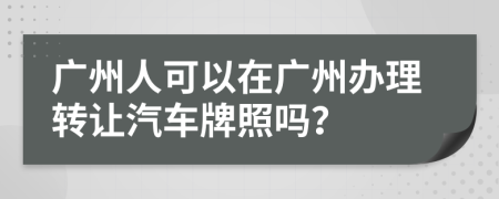 广州人可以在广州办理转让汽车牌照吗？